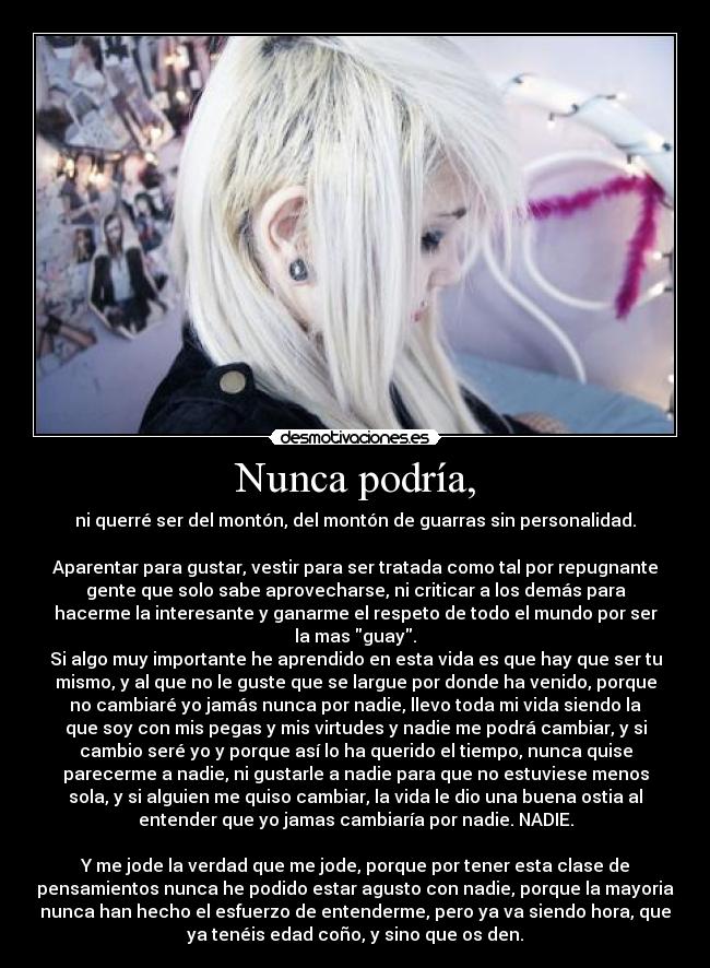 Nunca podría, - ni querré ser del montón, del montón de guarras sin personalidad.
Aparentar para gustar, vestir para ser tratada como tal por repugnante
gente que solo sabe aprovecharse, ni criticar a los demás para
hacerme la interesante y ganarme el respeto de todo el mundo por ser
la mas guay.
Si algo muy importante he aprendido en esta vida es que hay que ser tu
mismo, y al que no le guste que se largue por donde ha venido, porque
no cambiaré yo jamás nunca por nadie, llevo toda mi vida siendo la
que soy con mis pegas y mis virtudes y nadie me podrá cambiar, y si
cambio seré yo y porque así lo ha querido el tiempo, nunca quise
parecerme a nadie, ni gustarle a nadie para que no estuviese menos
sola, y si alguien me quiso cambiar, la vida le dio una buena ostia al
entender que yo jamas cambiaría por nadie. NADIE.
Y me jode la verdad que me jode, porque por tener esta clase de
pensamientos nunca he podido estar agusto con nadie, porque la mayoria
nunca han hecho el esfuerzo de entenderme, pero ya va siendo hora, que
ya tenéis edad coño, y sino que os den.
