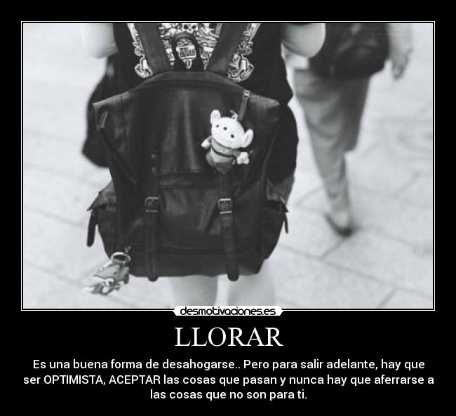 LLORAR - Es una buena forma de desahogarse.. Pero para salir adelante, hay que
ser OPTIMISTA, ACEPTAR las cosas que pasan y nunca hay que aferrarse a
las cosas que no son para ti.