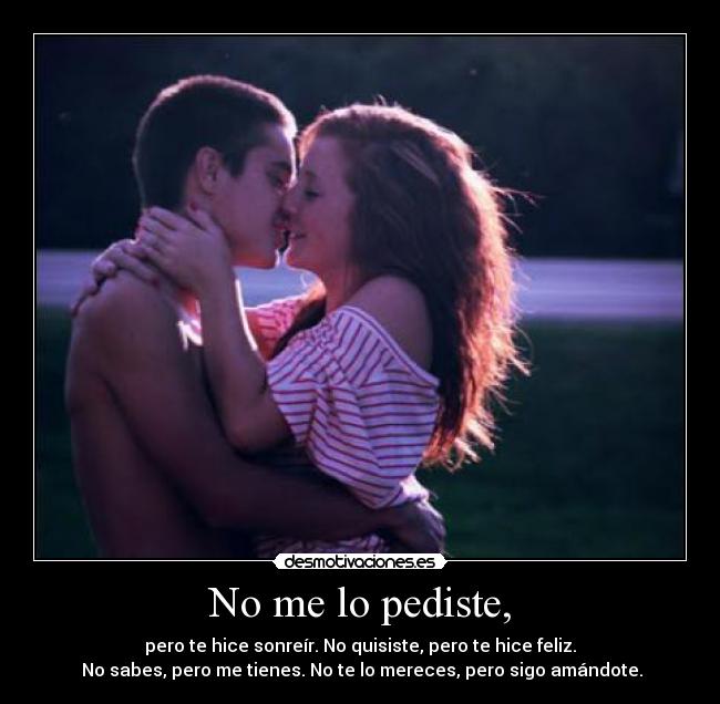 No me lo pediste, - pero te hice sonreír. No quisiste, pero te hice feliz.
 No sabes, pero me tienes. No te lo mereces, pero sigo amándote.