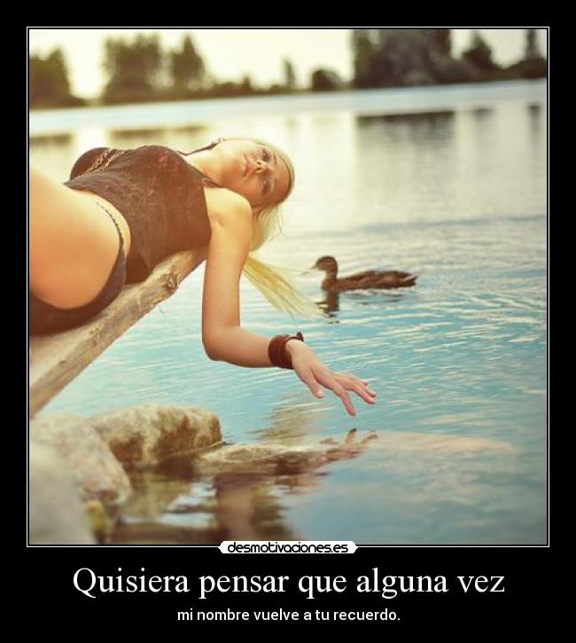 Quisiera pensar que alguna vez - mi nombre vuelve a tu recuerdo.