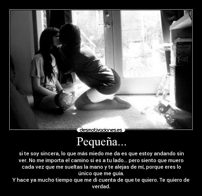 Pequeña... - si te soy sincera, lo que más miedo me da es que estoy andando sin
ver. No me importa el camino si es a tu lado... pero siento que muero
cada vez que me sueltas la mano y te alejas de mí, porque eres lo
único que me guía.
Y hace ya mucho tiempo que me di cuenta de que te quiero. Te quiero de
verdad.