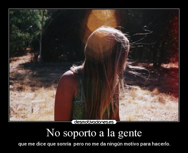 No soporto a la gente - que me dice que sonría  pero no me da ningún motivo para hacerlo.