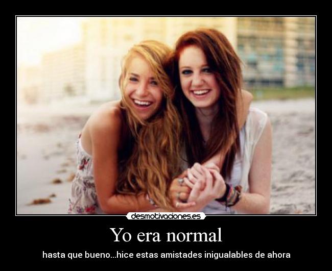 Yo era normal - hasta que bueno...hice estas amistades inigualables de ahora