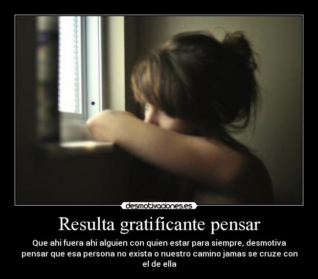 Resulta gratificante pensar - Que ahi fuera ahi alguien con quien estar para siempre, desmotiva
pensar que esa persona no exista o nuestro camino jamas se cruze con
el de ella