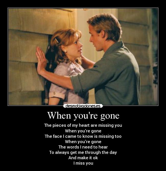 When youre gone - The pieces of my heart are missing you
When youre gone
The face I came to know is missing too
When youre gone
The words I need to hear
To always get me through the day
And make it ok
I miss you