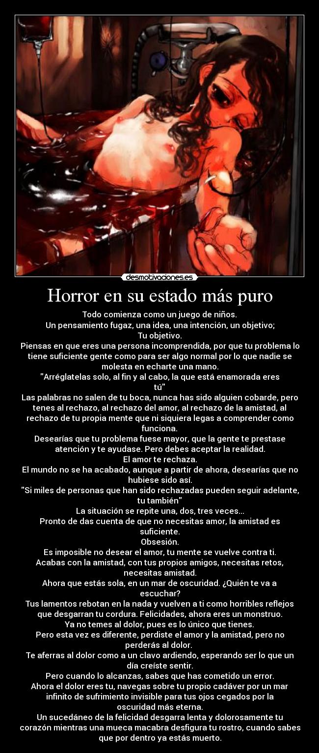 Horror en su estado más puro - Todo comienza como un juego de niños.
Un pensamiento fugaz, una idea, una intención, un objetivo;
Tu objetivo.
Piensas en que eres una persona incomprendida, por que tu problema lo
tiene suficiente gente como para ser algo normal por lo que nadie se
molesta en echarte una mano.
Arréglatelas solo, al fin y al cabo, la que está enamorada eres
tú
Las palabras no salen de tu boca, nunca has sido alguien cobarde, pero
tenes al rechazo, al rechazo del amor, al rechazo de la amistad, al
rechazo de tu propia mente que ni siquiera legas a comprender como
funciona.
Desearías que tu problema fuese mayor, que la gente te prestase
atención y te ayudase. Pero debes aceptar la realidad.
El amor te rechaza.
El mundo no se ha acabado, aunque a partir de ahora, desearías que no
hubiese sido así.
Si miles de personas que han sido rechazadas pueden seguir adelante,
tu también
La situación se repite una, dos, tres veces...
Pronto de das cuenta de que no necesitas amor, la amistad es
suficiente.
Obsesión.
Es imposible no desear el amor, tu mente se vuelve contra ti.
Acabas con la amistad, con tus propios amigos, necesitas retos,
necesitas amistad.
Ahora que estás sola, en un mar de oscuridad. ¿Quién te va a
escuchar?
Tus lamentos rebotan en la nada y vuelven a ti como horribles reflejos
que desgarran tu cordura. Felicidades, ahora eres un monstruo.
Ya no temes al dolor, pues es lo único que tienes.
Pero esta vez es diferente, perdiste el amor y la amistad, pero no
perderás al dolor. 
Te aferras al dolor como a un clavo ardiendo, esperando ser lo que un
día creíste sentir.
Pero cuando lo alcanzas, sabes que has cometido un error.
Ahora el dolor eres tu, navegas sobre tu propio cadáver por un mar
infinito de sufrimiento invisible para tus ojos cegados por la
oscuridad más eterna.
Un sucedáneo de la felicidad desgarra lenta y dolorosamente tu
corazón mientras una mueca macabra desfigura tu rostro, cuando sabes
que por dentro ya estás muerto.