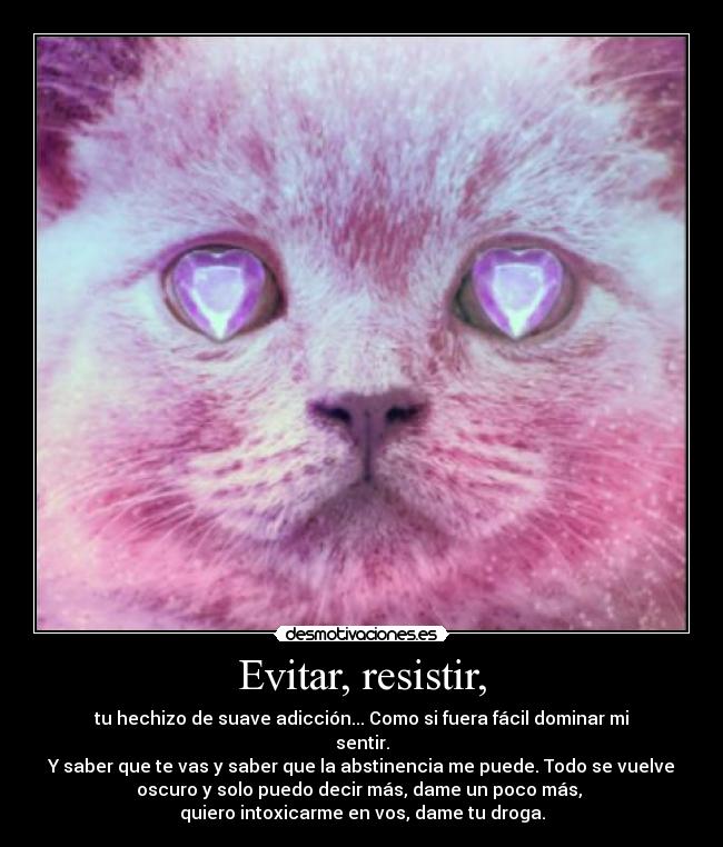 Evitar, resistir, - tu hechizo de suave adicción... Como si fuera fácil dominar mi
sentir.
Y saber que te vas y saber que la abstinencia me puede. Todo se vuelve
oscuro y solo puedo decir más, dame un poco más, 
quiero intoxicarme en vos, dame tu droga.