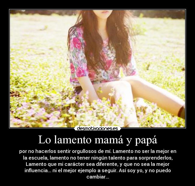 Lo lamento mamá y papá - por no hacerlos sentir orgullosos de mí. Lamento no ser la mejor en
la escuela, lamento no tener ningún talento para sorprenderlos,
Lamento que mi carácter sea diferente, y que no sea la mejor
influencia... ni el mejor ejemplo a seguir. Así soy yo, y no puedo
cambiar...