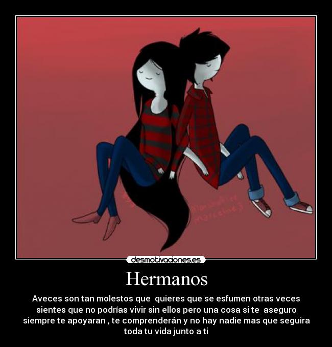 Hermanos - Aveces son tan molestos que quieres que se esfumen otras veces
sientes que no podrías vivir sin ellos pero una cosa si te aseguro
siempre te apoyaran , te comprenderán y no hay nadie mas que seguira
toda tu vida junto a ti