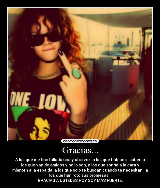 Gracias... - A los que me han fallado una y otra vez, a los que hablan si saber, a
los que van de amigos y no lo son, a los que sonríe a la cara y
mienten a la espalda, a los que solo te buscan cuando te necesitan, a
los que han roto sus promesas...
GRACIAS A USTEDES HOY SOY MAS FUERTE.