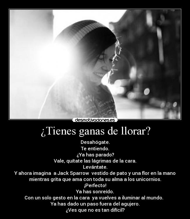 ¿Tienes ganas de llorar? - Desahógate.
Te entiendo.
¿Ya has parado?
Vale, quítate las lágrimas de la cara.
Levántate.
Y ahora imagina  a Jack Sparrow  vestido de pato y una flor en la mano
mientras grita que ama con toda su alma a los unicornios.
¡Perfecto!
Ya has sonreído.
Con un solo gesto en la cara  ya vuelves a iluminar al mundo.  
Ya has dado un paso fuera del agujero.
¿Ves que no es tan difícil?