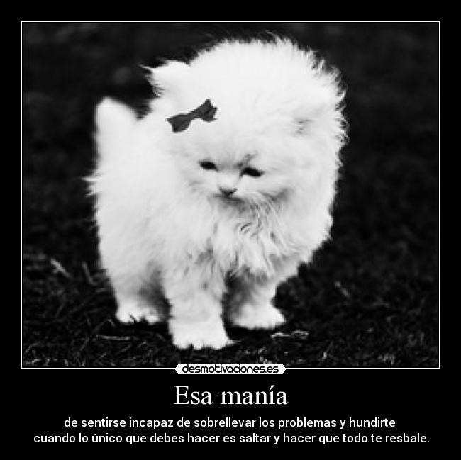 Esa manía - de sentirse incapaz de sobrellevar los problemas y hundirte 
cuando lo único que debes hacer es saltar y hacer que todo te resbale.
