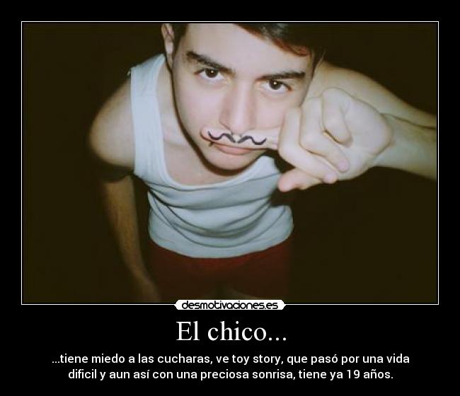 El chico... - ...tiene miedo a las cucharas, ve toy story, que pasó por una vida
dificil y aun así con una preciosa sonrisa, tiene ya 19 años.