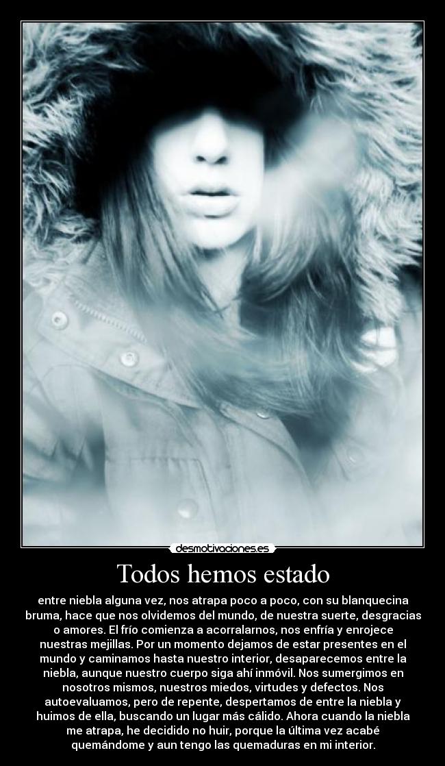 Todos hemos estado - entre niebla alguna vez, nos atrapa poco a poco, con su blanquecina
bruma, hace que nos olvidemos del mundo, de nuestra suerte, desgracias
o amores. El frío comienza a acorralarnos, nos enfría y enrojece
nuestras mejillas. Por un momento dejamos de estar presentes en el
mundo y caminamos hasta nuestro interior, desaparecemos entre la
niebla, aunque nuestro cuerpo siga ahí inmóvil. Nos sumergimos en
nosotros mismos, nuestros miedos, virtudes y defectos. Nos
autoevaluamos, pero de repente, despertamos de entre la niebla y
huimos de ella, buscando un lugar más cálido. Ahora cuando la niebla
me atrapa, he decidido no huir, porque la última vez acabé
quemándome y aun tengo las quemaduras en mi interior.