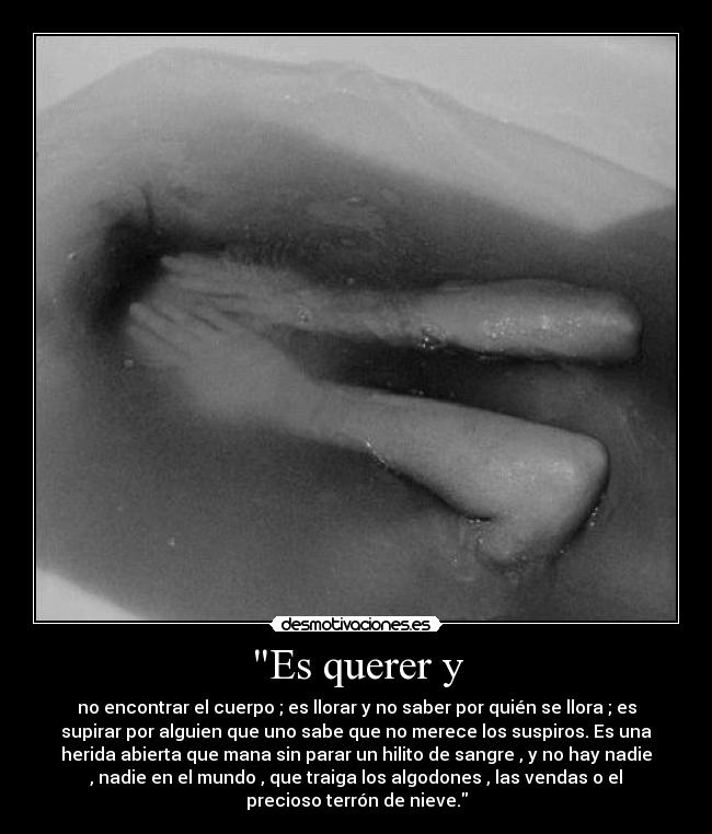 Es querer y - no encontrar el cuerpo ; es llorar y no saber por quién se llora ; es
supirar por alguien que uno sabe que no merece los suspiros. Es una
herida abierta que mana sin parar un hilito de sangre , y no hay nadie
, nadie en el mundo , que traiga los algodones , las vendas o el
precioso terrón de nieve.