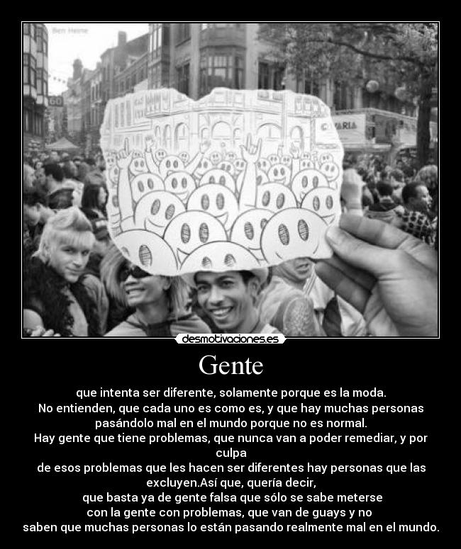 Gente - que intenta ser diferente, solamente porque es la moda.
No entienden, que cada uno es como es, y que hay muchas personas
pasándolo mal en el mundo porque no es normal.
Hay gente que tiene problemas, que nunca van a poder remediar, y por
culpa
de esos problemas que les hacen ser diferentes hay personas que las
excluyen.Así que, quería decir,
 que basta ya de gente falsa que sólo se sabe meterse
con la gente con problemas, que van de guays y no 
saben que muchas personas lo están pasando realmente mal en el mundo.