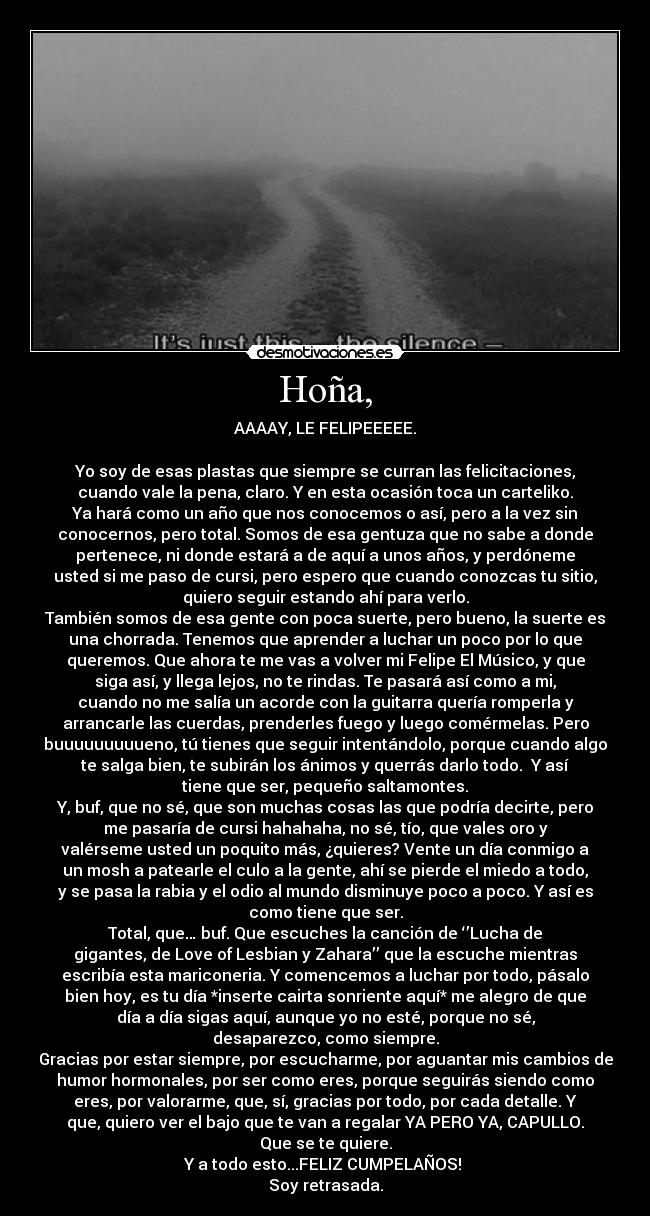 Hoña, - AAAAY, LE FELIPEEEEE.
Yo soy de esas plastas que siempre se curran las felicitaciones,
cuando vale la pena, claro. Y en esta ocasión toca un carteliko.
Ya hará como un año que nos conocemos o así, pero a la vez sin
conocernos, pero total. Somos de esa gentuza que no sabe a donde
pertenece, ni donde estará a de aquí a unos años, y perdóneme
usted si me paso de cursi, pero espero que cuando conozcas tu sitio,
quiero seguir estando ahí para verlo.
También somos de esa gente con poca suerte, pero bueno, la suerte es
una chorrada. Tenemos que aprender a luchar un poco por lo que
queremos. Que ahora te me vas a volver mi Felipe El Músico, y que
siga así, y llega lejos, no te rindas. Te pasará así como a mi,
cuando no me salía un acorde con la guitarra quería romperla y
arrancarle las cuerdas, prenderles fuego y luego comérmelas. Pero
buuuuuuuuueno, tú tienes que seguir intentándolo, porque cuando algo
te salga bien, te subirán los ánimos y querrás darlo todo. Y así
tiene que ser, pequeño saltamontes.
Y, buf, que no sé, que son muchas cosas las que podría decirte, pero
me pasaría de cursi hahahaha, no sé, tío, que vales oro y
valérseme usted un poquito más, ¿quieres? Vente un día conmigo a
un mosh a patearle el culo a la gente, ahí se pierde el miedo a todo,
y se pasa la rabia y el odio al mundo disminuye poco a poco. Y así es
como tiene que ser.
Total, que… buf. Que escuches la canción de ‘’Lucha de
gigantes, de Love of Lesbian y Zahara’’ que la escuche mientras
escribía esta mariconeria. Y comencemos a luchar por todo, pásalo
bien hoy, es tu día *inserte cairta sonriente aquí* me alegro de que
día a día sigas aquí, aunque yo no esté, porque no sé,
desaparezco, como siempre.
Gracias por estar siempre, por escucharme, por aguantar mis cambios de
humor hormonales, por ser como eres, porque seguirás siendo como
eres, por valorarme, que, sí, gracias por todo, por cada detalle. Y
que, quiero ver el bajo que te van a regalar YA PERO YA, CAPULLO.
Que se te quiere.
Y a todo esto...FELIZ CUMPELAÑOS!
Soy retrasada.
