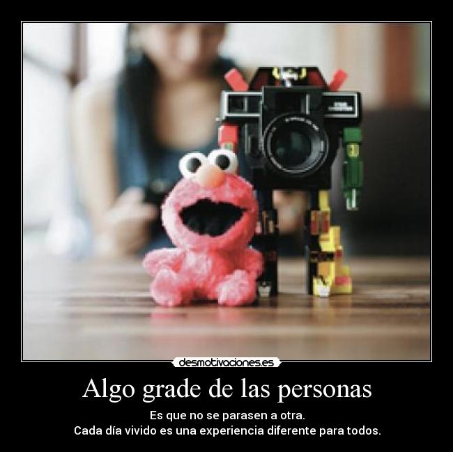 Algo grade de las personas - Es que no se parasen a otra.
Cada día vivido es una experiencia diferente para todos.