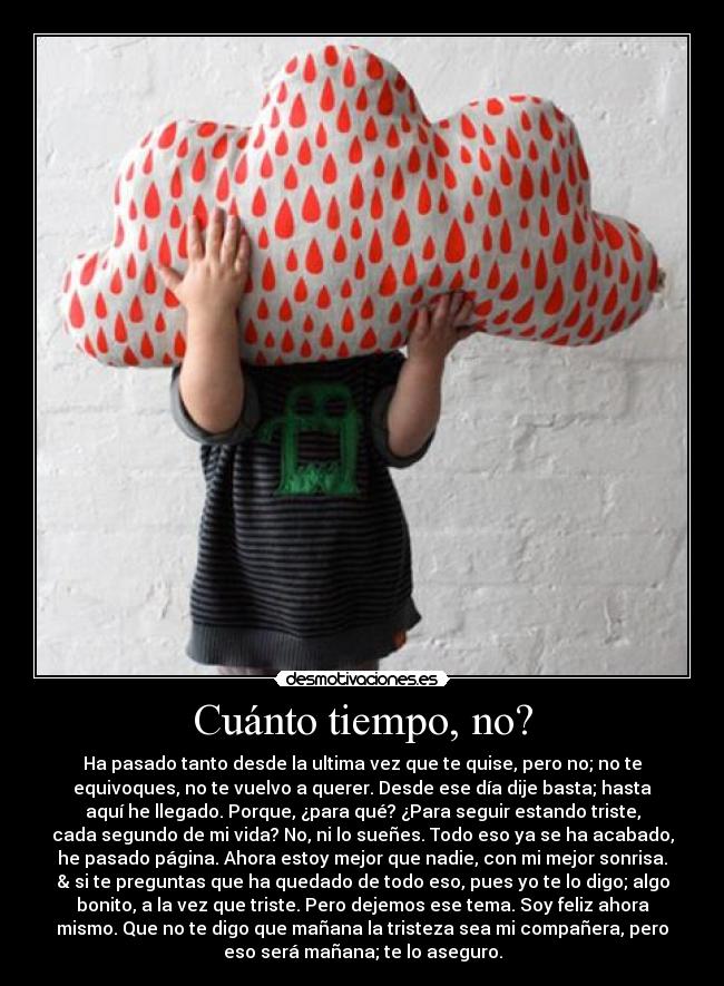 Cuánto tiempo, no? - Ha pasado tanto desde la ultima vez que te quise, pero no; no te
equivoques, no te vuelvo a querer. Desde ese día dije basta; hasta
aquí he llegado. Porque, ¿para qué? ¿Para seguir estando triste,
cada segundo de mi vida? No, ni lo sueñes. Todo eso ya se ha acabado,
he pasado página. Ahora estoy mejor que nadie, con mi mejor sonrisa.
& si te preguntas que ha quedado de todo eso, pues yo te lo digo; algo
bonito, a la vez que triste. Pero dejemos ese tema. Soy feliz ahora
mismo. Que no te digo que mañana la tristeza sea mi compañera, pero
eso será mañana; te lo aseguro.