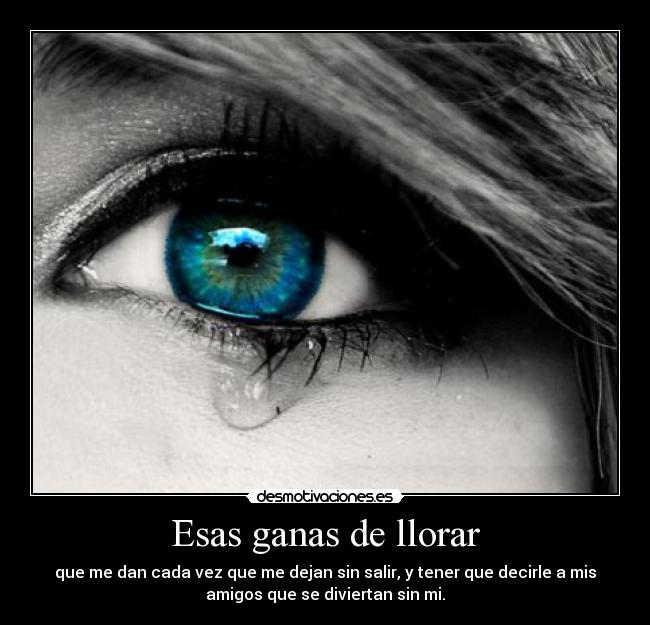 Esas ganas de llorar - que me dan cada vez que me dejan sin salir, y tener que decirle a mis
amigos que se diviertan sin mi.
