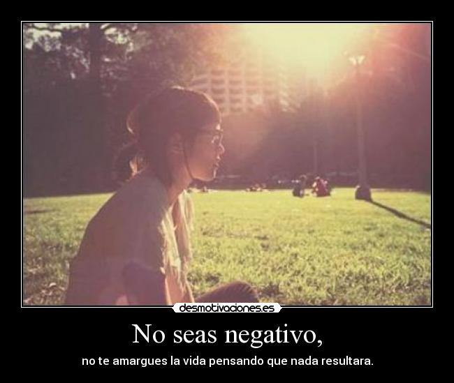 No seas negativo, - no te amargues la vida pensando que nada resultara.