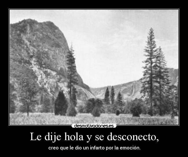 Le dije hola y se desconecto, - creo que le dio un infarto por la emoción.