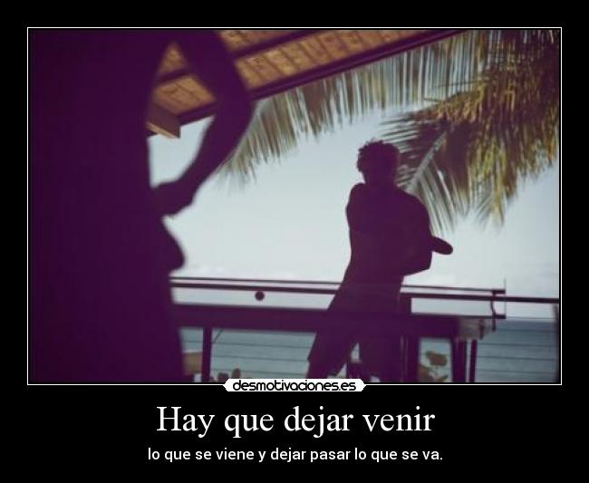 Hay que dejar venir - lo que se viene y dejar pasar lo que se va.