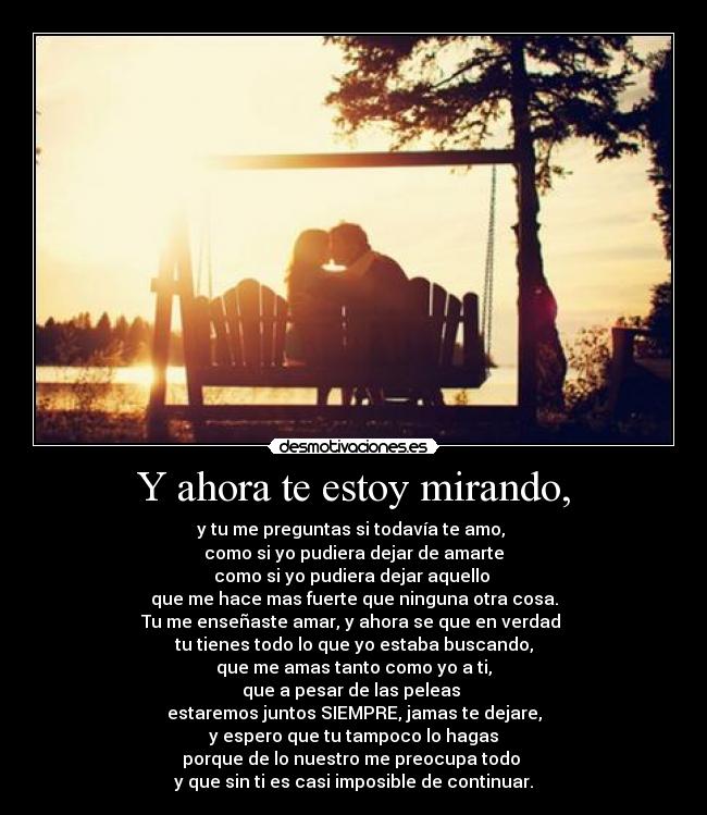 Y ahora te estoy mirando, - y tu me preguntas si todavía te amo, 
como si yo pudiera dejar de amarte
como si yo pudiera dejar aquello 
que me hace mas fuerte que ninguna otra cosa.
Tu me enseñaste amar, y ahora se que en verdad 
tu tienes todo lo que yo estaba buscando,
que me amas tanto como yo a ti,
que a pesar de las peleas 
estaremos juntos SIEMPRE, jamas te dejare,
y espero que tu tampoco lo hagas
porque de lo nuestro me preocupa todo 
y que sin ti es casi imposible de continuar.