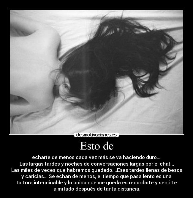 Esto de - echarte de menos cada vez más se va haciendo duro...
Las largas tardes y noches de conversaciones largas por el chat...
Las miles de veces que habremos quedado....Esas tardes llenas de besos
y caricias... Se echan de menos, el tiempo que pasa lento es una
tortura interminable y lo único que me queda es recordarte y sentirte
a mi lado después de tanta distancia.