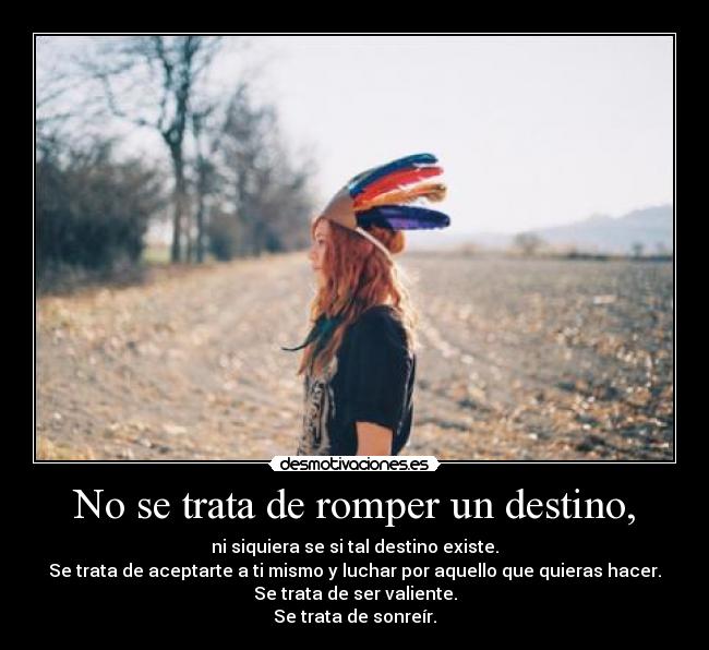 No se trata de romper un destino, - ni siquiera se si tal destino existe.
Se trata de aceptarte a ti mismo y luchar por aquello que quieras hacer.
Se trata de ser valiente.
Se trata de sonreír.