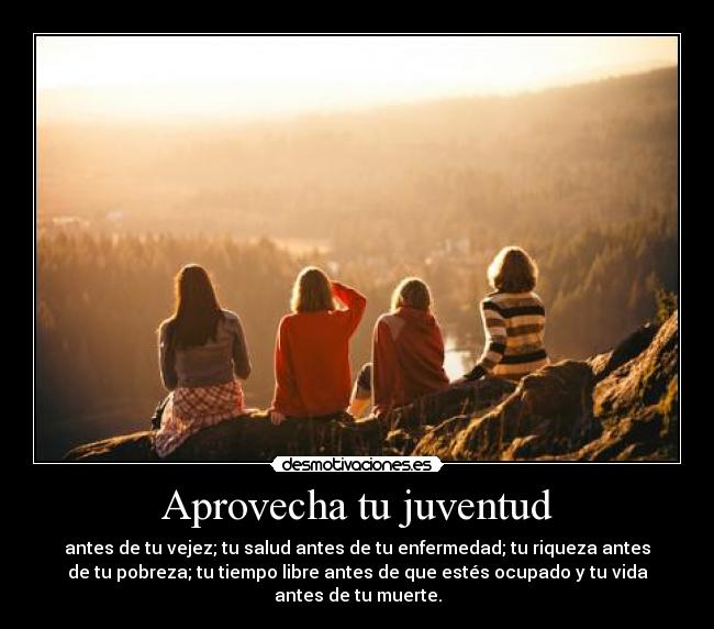 Aprovecha tu juventud - antes de tu vejez; tu salud antes de tu enfermedad; tu riqueza antes
de tu pobreza; tu tiempo libre antes de que estés ocupado y tu vida
antes de tu muerte.