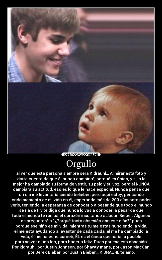 Orgullo - al ver que esta persona siempre será Kidrauhl... Al mirar esta foto y
darte cuenta de que él nunca cambiará, porqué es único, y si, a lo
mejor ha cambiado su forma de vestir, su pelo y su voz, pero él NUNCA
cambiará su actitud, eso es lo que le hace especial. Nunca pensé que
un día me levantaría siendo belieber, pero aquí estoy, pensando
cada momento de mi vida en él, esperando más de 200 días para poder
verlo, teniendo la esperanza de conocerlo a pesar de que todo el mundo
se ría de ti y te diga que nunca lo vas a conocer, a pesar de que
todo el mundo te rompa el corazón insultando a Justin Bieber. Algunos
os preguntaréis ¿Porqué tanta obsesión con ese niño? pues
porque ese niño es mi vida, mientras tu me estas hundiendo la vida,
él me esta ayudando a levantar de cada caída, él me ha cambiado la
vida, él me ha echo sonreír, ÉL es el único que haría lo posible
para salvar a una fan, para hacerla feliz. Pues por eso esa obsesión.
Por kidrauhl, por Justin Johnson, por Shawty mane, por Jason MacCan,
por Derek Bieber, por Justin Bieber... KIDRAUHL te amo.