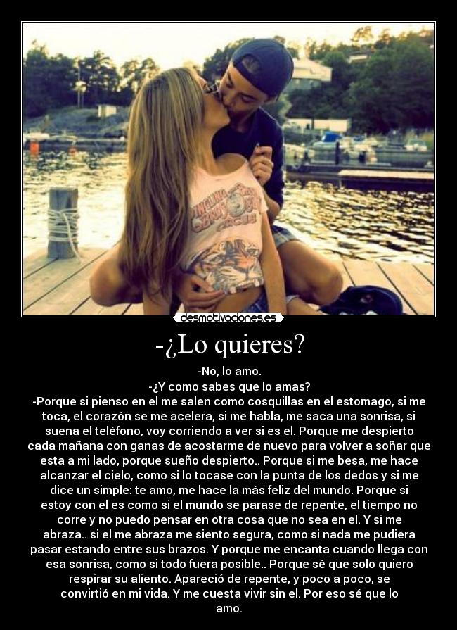-¿Lo quieres? - -No, lo amo.
-¿Y como sabes que lo amas?
-Porque si pienso en el me salen como cosquillas en el estomago, si me
toca, el corazón se me acelera, si me habla, me saca una sonrisa, si
suena el teléfono, voy corriendo a ver si es el. Porque me despierto
cada mañana con ganas de acostarme de nuevo para volver a soñar que
esta a mi lado, porque sueño despierto.. Porque si me besa, me hace
alcanzar el cielo, como si lo tocase con la punta de los dedos y si me
dice un simple: te amo, me hace la más feliz del mundo. Porque si
estoy con el es como si el mundo se parase de repente, el tiempo no
corre y no puedo pensar en otra cosa que no sea en el. Y si me
abraza.. si el me abraza me siento segura, como si nada me pudiera
pasar estando entre sus brazos. Y porque me encanta cuando llega con
esa sonrisa, como si todo fuera posible.. Porque sé que solo quiero
respirar su aliento. Apareció de repente, y poco a poco, se
convirtió en mi vida. Y me cuesta vivir sin el. Por eso sé que lo
amo.