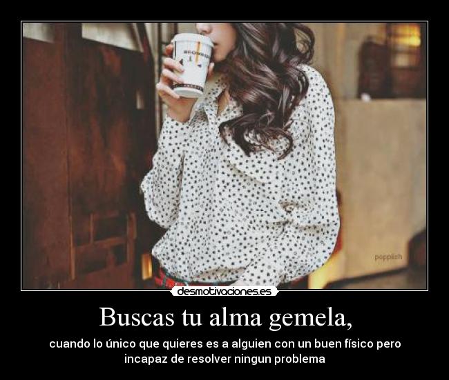 Buscas tu alma gemela, - cuando lo único que quieres es a alguien con un buen físico pero
incapaz de resolver ningun problema