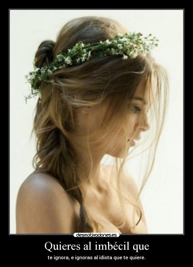 Quieres al imbécil que - te ignora, e ignoras al idiota que te quiere.