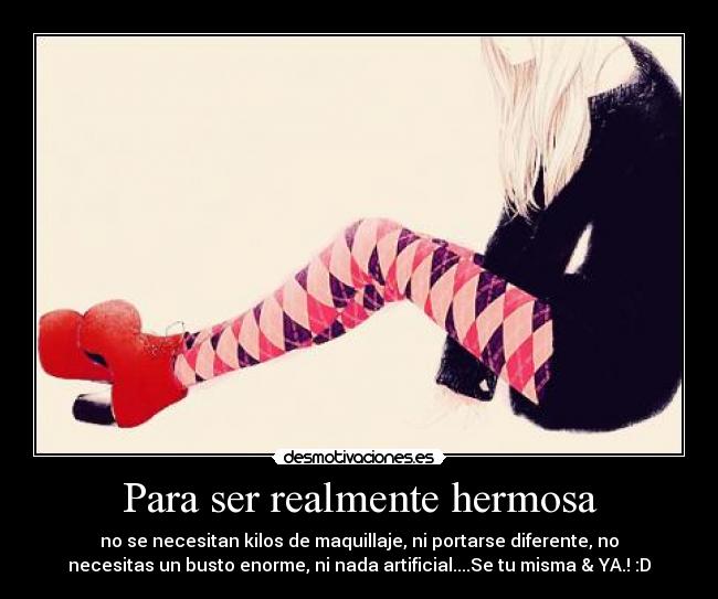 Para ser realmente hermosa - no se necesitan kilos de maquillaje, ni portarse diferente, no
necesitas un busto enorme, ni nada artificial....Se tu misma & YA.! :D