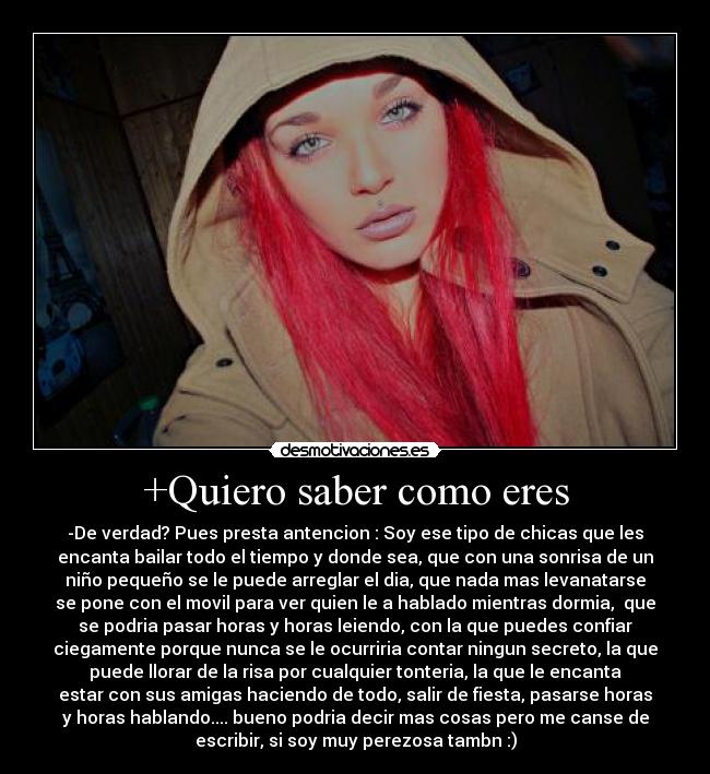 +Quiero saber como eres - -De verdad? Pues presta antencion : Soy ese tipo de chicas que les
encanta bailar todo el tiempo y donde sea, que con una sonrisa de un
niño pequeño se le puede arreglar el dia, que nada mas levanatarse
se pone con el movil para ver quien le a hablado mientras dormia, que
se podria pasar horas y horas leiendo, con la que puedes confiar
ciegamente porque nunca se le ocurriria contar ningun secreto, la que
puede llorar de la risa por cualquier tonteria, la que le encanta
estar con sus amigas haciendo de todo, salir de fiesta, pasarse horas
y horas hablando.... bueno podria decir mas cosas pero me canse de
escribir, si soy muy perezosa tambn :)