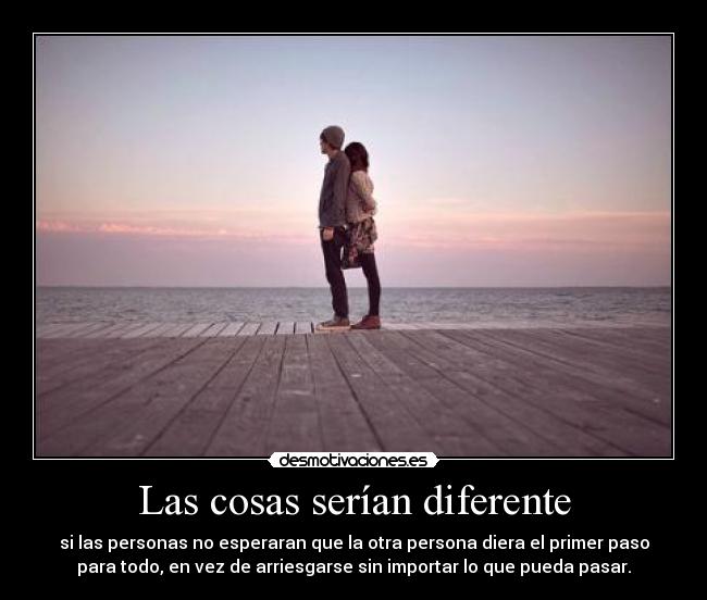 Las cosas serían diferente - si las personas no esperaran que la otra persona diera el primer paso
para todo, en vez de arriesgarse sin importar lo que pueda pasar.