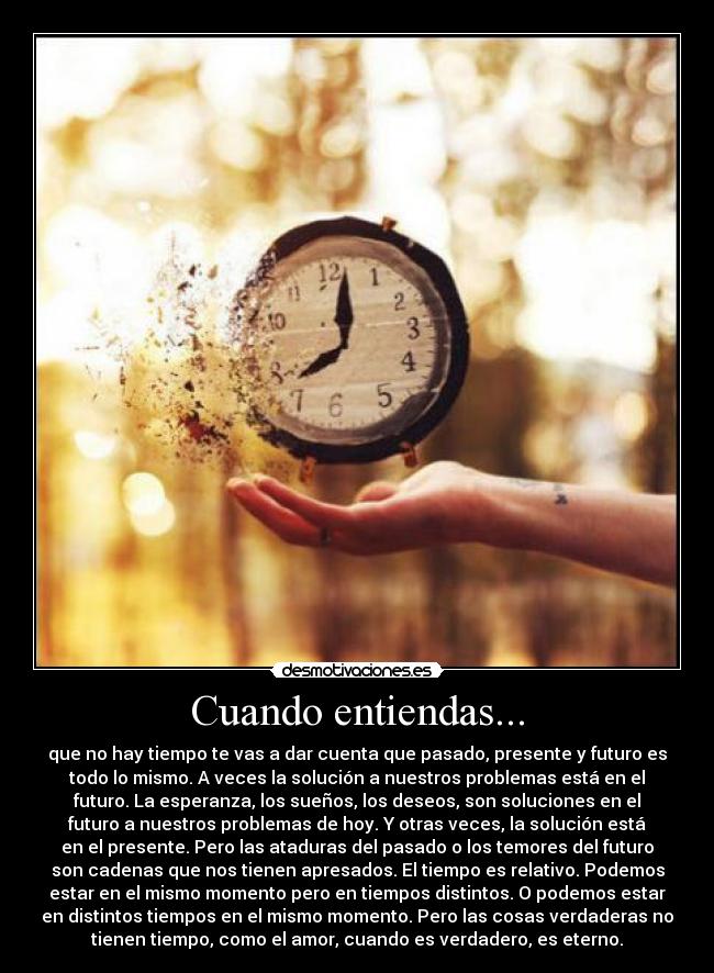 Cuando entiendas... - que no hay tiempo te vas a dar cuenta que pasado, presente y futuro es
todo lo mismo. A veces la solución a nuestros problemas está en el
futuro. La esperanza, los sueños, los deseos, son soluciones en el
futuro a nuestros problemas de hoy. Y otras veces, la solución está
en el presente. Pero las ataduras del pasado o los temores del futuro
son cadenas que nos tienen apresados. El tiempo es relativo. Podemos
estar en el mismo momento pero en tiempos distintos. O podemos estar
en distintos tiempos en el mismo momento. Pero las cosas verdaderas no
tienen tiempo, como el amor, cuando es verdadero, es eterno.