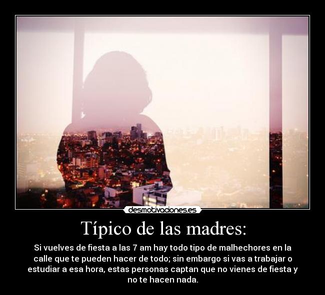 Típico de las madres: - Si vuelves de fiesta a las 7 am hay todo tipo de malhechores en la
calle que te pueden hacer de todo; sin embargo si vas a trabajar o
estudiar a esa hora, estas personas captan que no vienes de fiesta y
no te hacen nada.