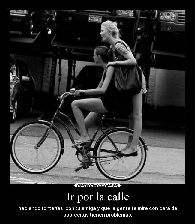 Ir por la calle - haciendo tonterías con tu amiga y que la gente te mire con cara de
pobrecitas tienen problemas.