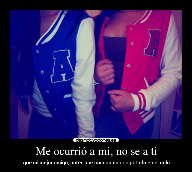 Me ocurrió a mi, no se a ti - que mi mejor amigo, antes, me caía como una patada en el culo