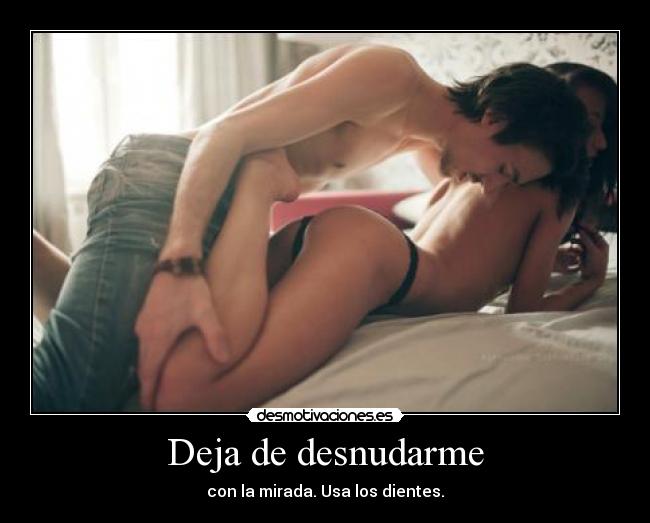 Deja de desnudarme - con la mirada. Usa los dientes.