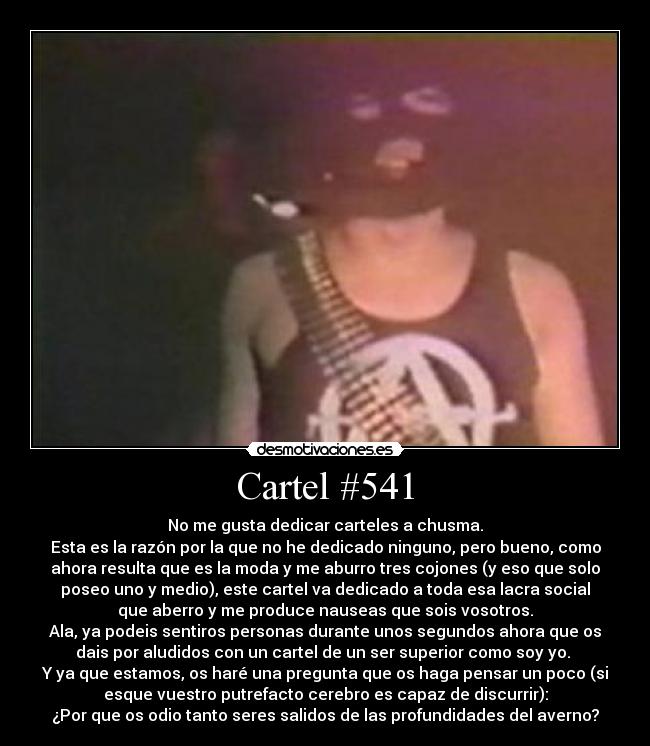 Cartel #541 - No me gusta dedicar carteles a chusma.
Esta es la razón por la que no he dedicado ninguno, pero bueno, como
ahora resulta que es la moda y me aburro tres cojones (y eso que solo
poseo uno y medio), este cartel va dedicado a toda esa lacra social
que aberro y me produce nauseas que sois vosotros.
Ala, ya podeis sentiros personas durante unos segundos ahora que os
dais por aludidos con un cartel de un ser superior como soy yo.
Y ya que estamos, os haré una pregunta que os haga pensar un poco (si
esque vuestro putrefacto cerebro es capaz de discurrir):
¿Por que os odio tanto seres salidos de las profundidades del averno?