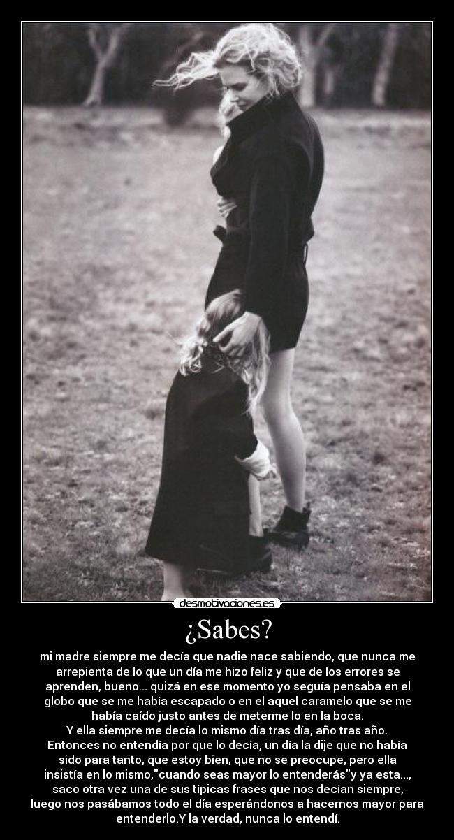 ¿Sabes? - mi madre siempre me decía que nadie nace sabiendo, que nunca me
arrepienta de lo que un día me hizo feliz y que de los errores se
aprenden, bueno... quizá en ese momento yo seguía pensaba en el
globo que se me había escapado o en el aquel caramelo que se me
había caído justo antes de meterme lo en la boca.
Y ella siempre me decía lo mismo día tras día, año tras año.
Entonces no entendía por que lo decía, un día la dije que no había
sido para tanto, que estoy bien, que no se preocupe, pero ella
insistía en lo mismo,cuando seas mayor lo entenderásy ya esta...,
saco otra vez una de sus típicas frases que nos decían siempre,
luego nos pasábamos todo el día esperándonos a hacernos mayor para
entenderlo.Y la verdad, nunca lo entendí.