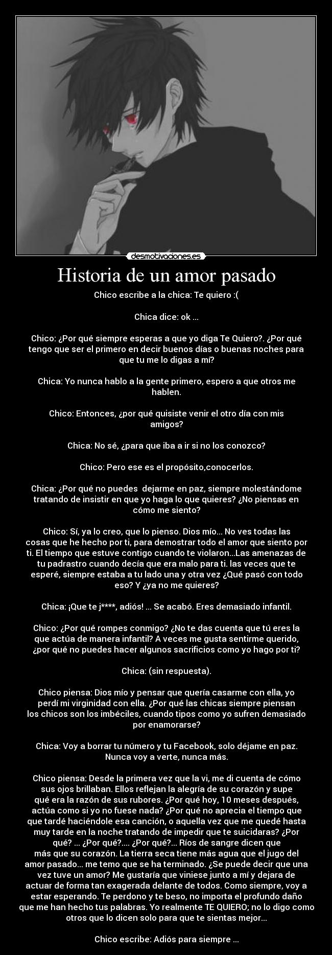 Historia de un amor pasado - Chico escribe a la chica: Te quiero :(

Chica dice: ok ...

Chico: ¿Por qué siempre esperas a que yo diga Te Quiero?. ¿Por qué
tengo que ser el primero en decir buenos días o buenas noches para
que tu me lo digas a mí?

Chica: Yo nunca hablo a la gente primero, espero a que otros me
hablen.

Chico: Entonces, ¿por qué quisiste venir el otro día con mis
amigos?

Chica: No sé, ¿para que iba a ir si no los conozco?

Chico: Pero ese es el propósito,conocerlos.

Chica: ¿Por qué no puedes  dejarme en paz, siempre molestándome
tratando de insistir en que yo haga lo que quieres? ¿No piensas en
cómo me siento?

Chico: Sí, ya lo creo, que lo pienso. Dios mío... No ves todas las
cosas que he hecho por ti, para demostrar todo el amor que siento por
ti. El tiempo que estuve contigo cuando te violaron...Las amenazas de
tu padrastro cuando decía que era malo para ti. las veces que te
esperé, siempre estaba a tu lado una y otra vez ¿Qué pasó con todo
eso? Y ¿ya no me quieres?

Chica: ¡Que te j****, adiós! ... Se acabó. Eres demasiado infantil.

Chico: ¿Por qué rompes conmigo? ¿No te das cuenta que tú eres la
que actúa de manera infantil? A veces me gusta sentirme querido,
¿por qué no puedes hacer algunos sacrificios como yo hago por ti?

Chica: (sin respuesta).

Chico piensa: Dios mío y pensar que quería casarme con ella, yo
perdí mi virginidad con ella. ¿Por qué las chicas siempre piensan
los chicos son los imbéciles, cuando tipos como yo sufren demasiado
por enamorarse?

Chica: Voy a borrar tu número y tu Facebook, solo déjame en paz.
Nunca voy a verte, nunca más.

Chico piensa: Desde la primera vez que la vi, me di cuenta de cómo
sus ojos brillaban. Ellos reflejan la alegría de su corazón y supe
qué era la razón de sus rubores. ¿Por qué hoy, 10 meses después,
actúa como si yo no fuese nada? ¿Por qué no aprecia el tiempo que
que tardé haciéndole esa canción, o aquella vez que me quedé hasta
muy tarde en la noche tratando de impedir que te suicidaras? ¿Por
qué? ... ¿Por qué?.... ¿Por qué?... Ríos de sangre dicen que
más que su corazón. La tierra seca tiene más agua que el jugo del
amor pasado... me temo que se ha terminado. ¿Se puede decir que una
vez tuve un amor? Me gustaría que viniese junto a mí y dejara de
actuar de forma tan exagerada delante de todos. Como siempre, voy a
estar esperando. Te perdono y te beso, no importa el profundo daño
que me han hecho tus palabras. Yo realmente TE QUIERO; no lo digo como
otros que lo dicen solo para que te sientas mejor...

Chico escribe: Adiós para siempre ...