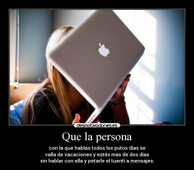 Que la persona - con la que hablas todos los putos días se
valla de vacaciones y estés mas de dos días
sin hablar con ella y petarle el tuenti a mensajes.