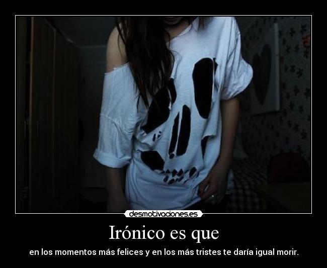 Irónico es que - en los momentos más felices y en los más tristes te daría igual morir.