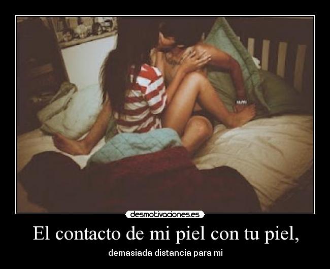 El contacto de mi piel con tu piel, - demasiada distancia para mi