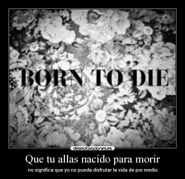 Que tu allas nacido para morir - no significa que yo no pueda disfrutar la vida de por medio